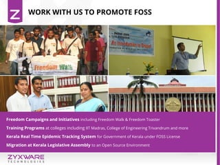 WORK WITH US TO PROMOTE FOSS
Freedom Campaigns and Initiatives including Freedom Walk & Freedom Toaster
Training Programs at colleges including IIT Madras, College of Engineering Trivandrum and more
Kerala Real Time Epidemic Tracking System for Government of Kerala under FOSS License
Migration at Kerala Legislative Assembly to an Open Source Environment
 