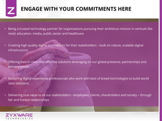 ENGAGE WITH YOUR COMMITMENTS HERE
●
Being a trusted technology partner for organisations pursuing their ambitious mission in verticals like
retail, education, media, public sector and healthcare
●
Creating high quality digital experiences for their stakeholders – built on robust, scalable digital
infrastructure
●
Offering best in class cost effective solutions leveraging on our global presence, partnerships and
delivery model
●
Nurturing digital experience professionals who work with best of breed technologies to build world
class solutions
●
Delivering true value to all our stakeholders – employees, clients, shareholders and society – through
fair and honest relationships
 
