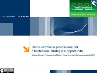 Come cambia la professione del
bibliotecario: strategie e opportunità
Valeria Baudo, Politecnico di Milano, Dipartimento di Bioingegneria (MI343)
 