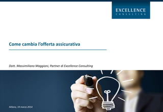 Come cambia l’offerta assicurativa
Milano, 19 marzo 2014
Dott. Massimiliano Maggioni, Partner di Excellence Consulting
 
