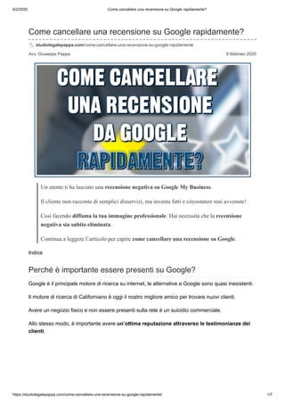 6/2/2020 Come cancellare una recensione su Google rapidamente?
https://studiolegalepappa.com/come-cancellare-una-recensione-su-google-rapidamente/ 1/7
Avv. Giuseppe Pappa 6 febbraio 2020
Come cancellare una recensione su Google rapidamente?
studiolegalepappa.com/come-cancellare-una-recensione-su-google-rapidamente
Un utente ti ha lasciato una recensione negativa su Google My Business.
Il cliente non racconta di semplici disservizi, ma inventa fatti e circostanze mai avvenute!
Così facendo diffama la tua immagine professionale. Hai necessità che la recensione
negativa sia subito eliminata.
Continua a leggere l’articolo per capire come cancellare una recensione su Google.
Indice
Perché è importante essere presenti su Google?
Google è il principale motore di ricerca su internet, le alternative a Google sono quasi inesistenti.
Il motore di ricerca di Californiano è oggi il nostro migliore amico per trovare nuovi clienti.
Avere un negozio fisico e non essere presenti sulla rete è un suicidio commerciale.
Allo stesso modo, è importante avere un’ottima reputazione attraverso le testimonianze dei
clienti.
 