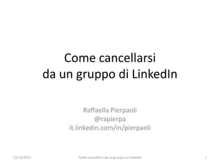 Come cancellarsi
da un gruppo di LinkedIn
Raffaella Pierpaoli
@rapierpa
it.linkedin.com/in/pierpaoli
11/10/2013 Come cancellarsi da un gruppo su Linkedin 1
 
