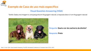 Exemplo de Caso de uso mais específico
Visual Question Answering (VQA)

Tarefa: Dada uma imagem e uma pergunta em linguagem natural, a resposta deve vir em linguagem natural
Antol, S. et all; VQA: Visual Question Answering; The IEEE International Conference on Computer Vision (ICCV), 2015
Pergunta: Qual a cor do cachorro da direita?

Resposta: Preto
 