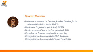 Sandro Moreira
- Professor em cursos de Graduação e Pós Graduação da
Universidade de Rio Verde (UniRV)

- Mestre em Engenharia Mecânica (UNESP)

- Doutorando em Ciência da Computação (UFG)

- Consultor de Projetos para Machine Learning

- Coorganizador da comunidade GDG Rio Verde

- Coorganizador da comunidade TensorFlow Goiás

 