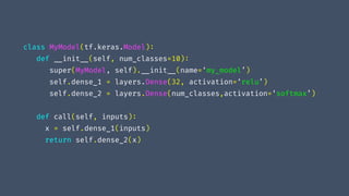 class MyModel(tf.keras.Model):
def "__init"__(self, num_classes=10):
super(MyModel, self)."__init"__(name=‘my_model’)
self.dense_1 = layers.Dense(32, activation=‘relu’)
self.dense_2 = layers.Dense(num_classes,activation=‘softmax’)
def call(self, inputs):
x = self.dense_1(inputs)
return self.dense_2(x)
 