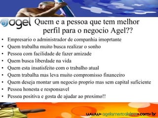 Quem e a pessoa que tem melhor  perfil para o negocio Agel?? Empresario o administrador de companhia imoprtante Quem trabalha muito busca realizar o sonho Pessoa com facilidade de fazer amizade Quem busca liberdade na vida Quem esta insatisfeito com o trabalho atual Quem trabalha mas leva muito compromisso financeiro Quem deseja montar um negocio proprio mas sem capital suficiente Pessoa honesta e responsavel Pessoa positiva e gosta de ajudar ao proximo!! 