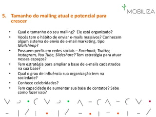 5. Tamanho do mailing atual e potencial para
crescer
• Qual o tamanho do seu mailing? Ele está organizado?
• Vocês tem o hábito de enviar e-mails massivos? Conhecem
algum sistema de envio de e-mail marketing, tipo
Mailchimp?
• Possuem perfis em redes sociais – Facebook, Twitter,
Instagram, You Tube, Slideshare? Tem estratégia para atuar
nesses espaços?
• Tem estratégia para ampliar a base de e-mails cadastrados
na sua base?
• Qual o grau de influência sua organização tem na
sociedade?
• Conhece celebridades?
• Tem capacidade de aumentar sua base de contatos? Sabe
como fazer isso?
 