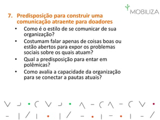 7. Predisposição para construir uma
comunicação atraente para doadores
• Como é o estilo de se comunicar de sua
organização?
• Costumam falar apenas de coisas boas ou
estão abertos para expor os problemas
sociais sobre os quais atuam?
• Qual a predisposição para entar em
polêmicas?
• Como avalia a capacidade da organização
para se conectar a pautas atuais?
 