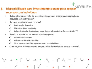 8. Disponibilidade para investimento x prazo para acessar
recursos com indivíduos
• Existe alguma previsão de investimento para um programa de captação de
recursos com indivíduos?
• Em que será investido o recurso?
 Contratação de equipe
 Manutenção do escritório
 Ações de atração de doadores (mala direta, telemarketing, Facebook Ads, TV)
• Quais os resultados esperados e em que prazo:
 Número de doadores
 Volume de recursos captados
 % do orçamento coberto por recursos com indivíduos
• O balanço entre investimento e expectativa de resultados parece razoável?
 