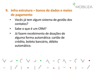 9. Infra estrutura – banco de dados e meios
de pagamento
• Vocês já tem algum sistema de gestão dos
contatos?
• Sabe o que é um CRM?
• Já fazem recebimento de doações de
alguma forma automática: cartão de
crédito, boleto bancário, débito
automático.
 