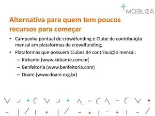 Alternativa para quem tem poucos
recursos para começar
• Campanha pontual de crowdfunding e Clube de contribuição
mensal em plataformas de crowdfunding;
• Plataformas que possuem Clubes de contribuição mensal:
– Kickante (www.kickante.com.br)
– Benfeitoria (www.benfeitoria.com)
– Doare (www.doare.org.br)
 