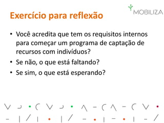 Exercício para reflexão
• Você acredita que tem os requisitos internos
para começar um programa de captação de
recursos com indivíduos?
• Se não, o que está faltando?
• Se sim, o que está esperando?
 
