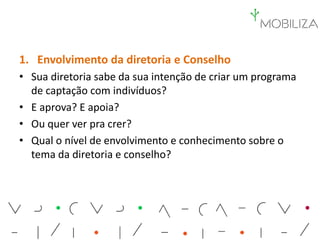 1. Envolvimento da diretoria e Conselho
• Sua diretoria sabe da sua intenção de criar um programa
de captação com indivíduos?
• E aprova? E apoia?
• Ou quer ver pra crer?
• Qual o nível de envolvimento e conhecimento sobre o
tema da diretoria e conselho?
 