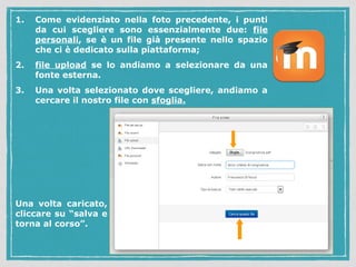 1. Come evidenziato nella foto precedente, i punti 
da cui scegliere sono essenzialmente due: file 
personali, se è un file già presente nello spazio 
che ci è dedicato sulla piattaforma; 
2. file upload se lo andiamo a selezionare da una 
fonte esterna. 
3. Una volta selezionato dove scegliere, andiamo a 
cercare il nostro file con sfoglia. 
Una volta caricato, 
cliccare su “salva e 
torna al corso”. 
