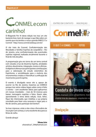 Blogando por aí!                                          3




CONMELecom
carinho!
O Blogando Por Aí desta edição nos traz um site
bastante leve, bom de navegar e que fala sobre um
evento que nos lembra o nosso querido EMECE. É o
Conmel - http://www.conmel.webesp.com.br/

O site trata da Conmel, Confraternização das
Mocidades e famílias Espíritas da Leopoldina – Rio
de Janeiro, uma confraternização das juventudes
espíritas regional, realizada anualmente durante o
final do mês de julho.

A programação gira em torno de um tema central
com estudos à luz da Doutrina Espírita, atividades
artístico-doutrinárias, integração, música e oficinas.
O objetivo é oferecer aos participantes contribuições
para a valorização do estudo sistemático do
Espiritismo, a sensibilização para a vivência dos
ensinamentos cristãos e intensificar a unificação do
movimento juvenil espírita.

O evento é divulgado nesse site e, apesar de
ocorrer no Rio de Janeiro, trazemos ao COMECE
porque traz vários vídeos legais sobre como é feito
o evento – com excelentes ideias para aplicarmos
em nossas mocidades – mais de 50 músicas para
baixar, mensagens espíritas e fotos. Quem sabe,
aproveitando o tema desta edição, você, leitor,
fique tão interessado, que mobiliza a sua própria
mocidade para fazer uma caravana e viajar para o
Rio de Janeiro, para participar do Evento?!

Se tiver interesse, visite o site e leia o formulário de
inscrição! Com certeza, é uma excelente dica para as
férias de Julho.

Grande abraço!

                                         Silvana Lícia
                      silvanalicia7_594@hotmail.com
 