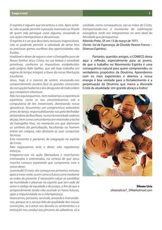 O papo é esse!                                                                                              5


O espírita é alguém que encontrou a rota. Após achá-       caridade, como consequência, são as mãos do Cristo,
la, não se pode permitir a posição insensata ou frívola    transportando-nos à montanha da sublimação
de quem não persegue coisa alguma, anulando-se             evangélica, onde nos integraremos no vero ideal da
nas ações intempestivas e desastrosas.                     felicidade que perseguimos.
O espírita é o ser que descobriu tesouros inapreciáveis,   Ribeirão Preto, SP, em 13 de março de 1971.
não se podendo permitir a veleidade de atirar fora         (Fonte: Sol de Esperança, de Divaldo Pereira Franco –
as preciosas gemas ouríferas das oportunidades não         Diversos Espíritos).
fruídas.
Inadiável o dever de seguir e viver o Evangelho puro de    	       Portanto, queridos amigos, o COMECE deixa
Nosso Senhor Jesus Cristo, na sua beleza e seriedade       aqui a reflexão, especialmente para os jovens,
primitivas, conforme os impositivos estabelecidos          de que o trabalho no Movimento Espírita é uma
pelo próprio Rabi Galileu, que até hoje trabalha em        consequência natural para quem compreendeu os
regime de tempo integral, a favor da nossa libertação      verdadeiros propósitos da Doutrina. Aprendamos
triunfante.                                                com os mais experientes e doemos a nossa
Jesus, hoje, é o mesmo de ontem, ensinando-nos             energia e boa vontade para o fortalecimento e a
comportamento austero face às grandes concessões           perpetuação da Doutrina que marca a Alvorada
da corrupção hodierna e dos desajustes de toda ordem       Cristã da atualidade. Um grande abraço a todos!
que campeiam vitoriosos.
Não nos equivoquemos, nem realizemos a experiência
espiritista, como se nos encontrássemos sob a
compulsória de leis irreversíveis, dominando nossa
ignorância. Assumimos um compromisso voluntário
antes do berço, responsabilizando-nos pela desfraldar
da bandeira da Boa Nova, numa Humanidade sedenta
de paz, bem como concordamos em reacender a tocha
do Evangelho Vivo, no momento em que dominam
as sombras da perturbação, facultando ao homem
entrar em colapso, não obstante as suas conquistas
técnicas.
Este momento é, portanto, de integração no espírito
de Cristo.
Não negaceemos ante o dever; não regateemos
esforços.
Integremo-nos na ação libertadora e marchemos
intimoratos e intemeratos, na certeza de que Jesus
marcha conosco esperando que cumpramos com o
nosso dever.
Juventude! O meio-dia começa nos primeiros minutos
após a meia-noite, assim como o futuro corre mediante
as rodas do presente. É necessário calçar as sandálias
da humildade e plasmar no espírito que tem sede de
amor o código de equidade e de justiça, a fim de que o                                             Silvana Lícia
arrependimento tardio não assinale as horas futuras,                            silvanalicia7_594@hotmail.com
após a impulsividade ou a intemperança.
Avancemos, portanto, servindo, amando e instruindo-
nos, porque se o serviço fala da qualidade das nossas
convicções, se o amor nos desvela os sentimentos e a
instrução nos conduz aos píncaros da sabedoria, só a
 