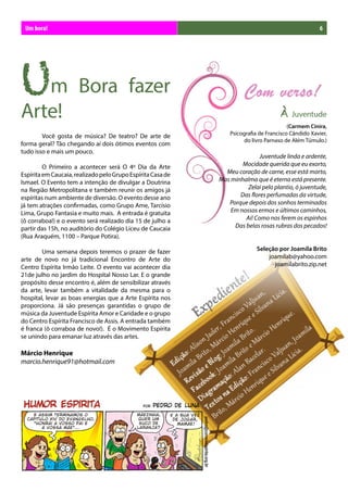 Um bora!                                                                                             6




Um Bora fazer
Arte!                                                                                À    Juventude
                                                                                         (Carmem Cinira,
	       Você gosta de música? De teatro? De arte de              Psicografia de Francisco Cândido Xavier,
                                                                       do livro Parnaso de Além Túmulo.)
forma geral? Tão chegando aí dois ótimos eventos com
tudo isso e mais um pouco.
                                                                            Juventude linda e ardente,
	        O Primeiro a acontecer será O 4º Dia da Arte                Mocidade querida que eu exorto,
Espírita em Caucaia, realizado pelo Grupo Espírita Casa de     Meu coração de carne, esse está morto,
Ismael. O Evento tem a intenção de divulgar a Doutrina       Mas minhalma que é eterna está presente.
na Região Metropolitana e também reunir os amigos já                   Zelai pelo plantio, ó juventude,
espíritas num ambiente de diversão. O evento desse ano              Das flores perfumadas da virtude,
já tem atrações confirmadas, como Grupo Ame, Tarcísio           Porque depois dos sonhos terminados
Lima, Grupo Fantasia e muito mais. A entrada é gratuita          Em nossos ermos e últimos caminhos,
(ô corraboa!) e o evento será realizado dia 15 de julho a             Ai! Como nos ferem os espinhos
partir das 15h, no auditório do Colégio Liceu de Caucaia          Das belas rosas rubras dos pecados!
(Rua Araquém, 1100 – Parque Potira).

	       Uma semana depois teremos o prazer de fazer                         Seleção por Joamila Brito
arte de novo no já tradicional Encontro de Arte do                              joamilab@yahoo.com
Centro Espírita Irmão Leite. O evento vai acontecer dia                           joamilabrito.zip.net
21de julho no jardim do Hospital Nosso Lar. E o grande
propósito desse encontro é, além de sensibilizar através
da arte, levar também a vitalidade da mesma para o
hospital, levar as boas energias que a Arte Espírita nos
proporciona. Já são presenças garantidas o grupo de
música da Juventude Espírita Amor e Caridade e o grupo
do Centro Espírita Francisco de Assis. A entrada também
é franca (ô corraboa de novo!). É o Movimento Espírita
se unindo para emanar luz através das artes.

Márcio Henrique
marcio.henrique91@hotmail.com
 