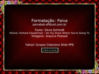 Texto:  Silvia Schmidt Música:  Richard Clayderman - Do You Know Where You're Going To Imagens: Arquivo Pessoal Yahoo! Grupos Coleciono Slide PPS Formatação: Paiva [email_address] 