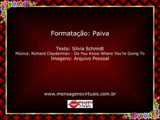 Texto:  Silvia Schmidt Música:  Richard Clayderman - Do You Know Where You're Going To Imagens: Arquivo Pessoal www.mensagensvirtuais.com.br Formatação: Paiva 