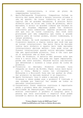 mercados internacionais, e criar um plano de
          compensações lucrativo.
2.        Apoio/Retaguarda Financeira. Companhias falham na
          maioria das vezes devido a baixos recursos aliados a
          uma má gestão. Na nossa indústria as com pouco
          capital são as grandes matadoras. É preciso muito
          dinheiro para se criar uma linha de produtos, abrir
          mercados, e atrair os grandes líderes que falamos no
          item um. Algumas empresas podem ter dinheiro
          suficiente para sobreviver aqueles primeiros anos
          até que ela se torne lucrativa, mas você está
          procurando por uma companhia que tenha a grande
          quantia para se tornar global, atrair lideranças, e
          lançar produtos.
3.        Visão Global. Se você realmente quer ter um sucesso
          financeiro massivo a lógica indica que você tem que
          se tornar internacional. Uma maior fatia de mercado
          indica mais dinheiro e quanto mais cedo mercados
          internacionais abrirem melhor. Isso pode criar um
          frenesi internacional quando outros mercados também
          têm uma oportunidade pioneira. Isso é tão raro que
          só vi acontecer uma ou duas vezes.
4.        Linha de Produtos. A maioria das pessoas acha que
          este é o único fator. Ele pode ser super importante,
          porém não está sozinho. Existem muitos sub-fatores
          que determinam o sucesso a longo prazo da linha de
          produtos.
     a)   Pioneiros   no   mercado:  Produtos   imitação  nuca
          chegarão ao status de Bilhão. Pepsi nunca será maior
          que a Coca, Wendy´s nunca vai ultrapassar o
          McDonalds e o Microsoft Zune não vai ganhar do iPod.
          Ser pioneiro no mercado mundial é um requisito.
     b)   Apelo Universal: Isso é sobre o mercado alvo.
          Crianças e idoso podem usar o produto? É limitado a
          uma unidade por família? Vai vender em todos os
          mercados internacionais?
 c)       Consumíveis: Fazer negócios contínuos é importante
          então o produto deve ser consumível.
 d)       Facilidade de Demonstração. Você pode dar amostras,
          mostrar resultados? O produto é tangível para a
          pessoa que está analisando o negócio? Eles podem
          entendê-lo dentro de uma apresentação de 5 minutos?


                   “Comece Rápido: Lições de MMN para Todos”
               ©2008 JacobSPaulsen.com Todos os Direitos Reservados.
 