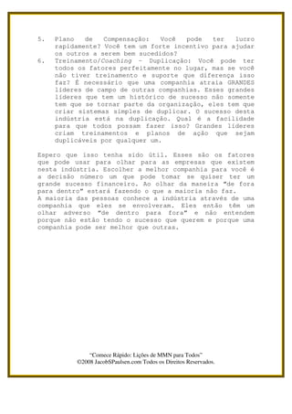5.   Plano   de   Compensação:   Você  pode   ter   lucro
     rapidamente? Você tem um forte incentivo para ajudar
     os outros a serem bem sucedidos?
6.   Treinamento/Coaching – Duplicação: Você pode ter
     todos os fatores perfeitamente no lugar, mas se você
     não tiver treinamento e suporte que diferença isso
     faz? É necessário que uma companhia atraia GRANDES
     líderes de campo de outras companhias. Esses grandes
     líderes que tem um histórico de sucesso não somente
     tem que se tornar parte da organização, eles tem que
     criar sistemas simples de duplicar. O sucesso desta
     indústria está na duplicação. Qual é a facilidade
     para que todos possam fazer isso? Grandes líderes
     criam treinamentos e planos de ação que sejam
     duplicáveis por qualquer um.

Espero que isso tenha sido útil. Esses são os fatores
que pode usar para olhar para as empresas que existem
nesta indústria. Escolher a melhor companhia para você é
a decisão número um que pode tomar se quiser ter um
grande sucesso financeiro. Ao olhar da maneira “de fora
para dentro” estará fazendo o que a maioria não faz.
A maioria das pessoas conhece a indústria através de uma
companhia que eles se envolveram. Eles então têm um
olhar adverso “de dentro para fora” e não entendem
porque não estão tendo o sucesso que querem e porque uma
companhia pode ser melhor que outras.




              “Comece Rápido: Lições de MMN para Todos”
          ©2008 JacobSPaulsen.com Todos os Direitos Reservados.
 