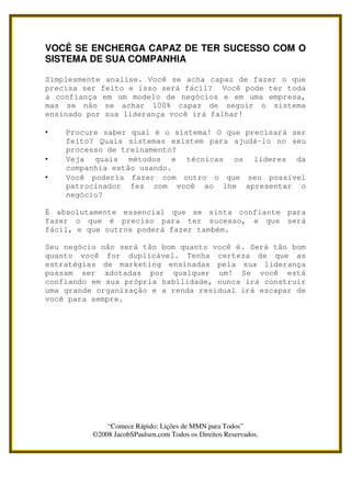 VOCÊ SE ENCHERGA CAPAZ DE TER SUCESSO COM O
SISTEMA DE SUA COMPANHIA

Simplesmente analise. Você se acha capaz de fazer o que
precisa ser feito e isso será fácil? Você pode ter toda
a confiança em um modelo de negócios e em uma empresa,
mas se não se achar 100% capaz de seguir o sistema
ensinado por sua liderança você irá falhar!

•   Procure saber qual é o sistema! O que precisará ser
    feito? Quais sistemas existem para ajudá-lo no seu
    processo de treinamento?
•   Veja quais métodos e técnicas os líderes da
    companhia estão usando.
•   Você poderia fazer com outro o que seu possível
    patrocinador fez com você ao lhe apresentar o
    negócio?

É absolutamente essencial que se sinta confiante para
fazer o que é preciso para ter sucesso, e que será
fácil, e que outros poderá fazer também.

Seu negócio não será tão bom quanto você é. Será tão bom
quanto você for duplicável. Tenha certeza de que as
estratégias de marketing ensinadas pela sua liderança
possam ser adotadas por qualquer um! Se você está
confiando em sua própria habilidade, nunca irá construir
uma grande organização e a renda residual irá escapar de
você para sempre.




              “Comece Rápido: Lições de MMN para Todos”
          ©2008 JacobSPaulsen.com Todos os Direitos Reservados.
 