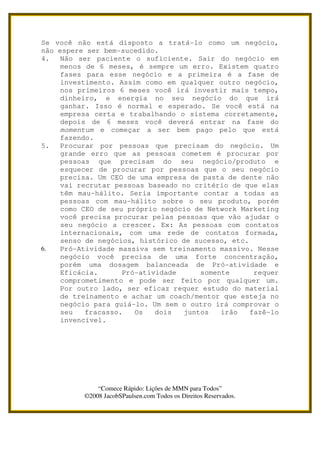 Se você não está disposto a tratá-lo como um negócio,
não espere ser bem-sucedido.
4.   Não ser paciente o suficiente. Sair do negócio em
     menos de 6 meses, é sempre um erro. Existem quatro
     fases para esse negócio e a primeira é a fase de
     investimento. Assim como em qualquer outro negócio,
     nos primeiros 6 meses você irá investir mais tempo,
     dinheiro, e energia no seu negócio do que irá
     ganhar. Isso é normal e esperado. Se você está na
     empresa certa e trabalhando o sistema corretamente,
     depois de 6 meses você deverá entrar na fase do
     momentum e começar a ser bem pago pelo que está
     fazendo.
5.   Procurar por pessoas que precisam do negócio. Um
     grande erro que as pessoas cometem é procurar por
     pessoas que precisam do seu negócio/produto e
     esquecer de procurar por pessoas que o seu negócio
     precisa. Um CEO de uma empresa de pasta de dente não
     vai recrutar pessoas baseado no critério de que elas
     têm mau-hálito. Seria importante contar a todas as
     pessoas com mau-hálito sobre o seu produto, porém
     como CEO de seu próprio negócio de Network Marketing
     você precisa procurar pelas pessoas que vão ajudar o
     seu negócio a crescer. Ex: As pessoas com contatos
     internacionais, com uma rede de contatos formada,
     senso de negócios, histórico de sucesso, etc.
6.   Pró-Atividade massiva sem treinamento massivo. Nesse
     negócio você precisa de uma forte concentração,
     porém uma dosagem balanceada de Pró-atividade e
     Eficácia.      Pró-atividade     somente       requer
     comprometimento e pode ser feito por qualquer um.
     Por outro lado, ser eficaz requer estudo do material
     de treinamento e achar um coach/mentor que esteja no
     negócio para guiá-lo. Um sem o outro irá comprovar o
     seu   fracasso.   Os   dois  juntos   irão    fazê-lo
     invencível.




              “Comece Rápido: Lições de MMN para Todos”
          ©2008 JacobSPaulsen.com Todos os Direitos Reservados.
 