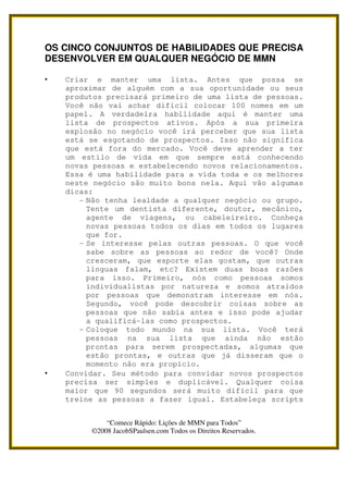 OS CINCO CONJUNTOS DE HABILIDADES QUE PRECISA
DESENVOLVER EM QUALQUER NEGÓCIO DE MMN

•   Criar e manter uma lista. Antes que possa se
    aproximar de alguém com a sua oportunidade ou seus
    produtos precisará primeiro de uma lista de pessoas.
    Você não vai achar difícil colocar 100 nomes em um
    papel. A verdadeira habilidade aqui é manter uma
    lista de prospectos ativos. Após a sua primeira
    explosão no negócio você irá perceber que sua lista
    está se esgotando de prospectos. Isso não significa
    que está fora do mercado. Você deve aprender a ter
    um estilo de vida em que sempre está conhecendo
    novas pessoas e estabelecendo novos relacionamentos.
    Essa é uma habilidade para a vida toda e os melhores
    neste negócio são muito bons nela. Aqui vão algumas
    dicas:
       - Não tenha lealdade a qualquer negócio ou grupo.
         Tente um dentista diferente, doutor, mecânico,
         agente de viagens, ou cabeleireiro. Conheça
         novas pessoas todos os dias em todos os lugares
         que for.
       - Se interesse pelas outras pessoas. O que você
         sabe sobre as pessoas ao redor de você? Onde
         cresceram, que esporte elas gostam, que outras
         línguas falam, etc? Existem duas boas razões
         para isso. Primeiro, nós como pessoas somos
         individualistas por natureza e somos atraídos
         por pessoas que demonstram interesse em nós.
         Segundo, você pode descobrir coisas sobre as
         pessoas que não sabia antes e isso pode ajudar
         a qualificá-las como prospectos.
       - Coloque todo mundo na sua lista. Você terá
         pessoas na sua lista que ainda não estão
         prontas para serem prospectadas, algumas que
         estão prontas, e outras que já disseram que o
         momento não era propício.
•   Convidar. Seu método para convidar novos prospectos
    precisa ser simples e duplicável. Qualquer coisa
    maior que 90 segundos será muito difícil para que
    treine as pessoas a fazer igual. Estabeleça scripts


             “Comece Rápido: Lições de MMN para Todos”
         ©2008 JacobSPaulsen.com Todos os Direitos Reservados.
 