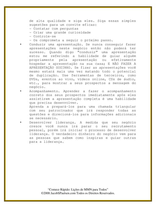 de alta qualidade e siga eles. Siga essas simples
    sugestões para um convite eficaz:
    - Contatar com perguntas
    - Criar uma grande curiosidade
    - Controle-se
    - Os comprometa a seguir o próximo passo.
•   Conduzir uma apresentação. Se nunca conseguir fazer
    apresentações neste negócio então não poderá ter
    sucesso. Quando digo “conduzir” uma apresentação
    estou me referindo a habilidade de guiar alguém
    propriamente   pela  apresentação   ou  efetivamente
    hospedar a apresentação na sua casa; E NÃO FAZER A
    APRESENTAÇÃO SOZINHO. Se fizer as apresentações você
    mesmo estará mais uma vez matando todo o potencial
    de duplicação. Use ferramentas de terceiros, como
    DVDs, eventos ao vivo, vídeos online, CDs de áudio,
    etc., para mostrar a seus prospectos a mensagem do
    negócio.
•   Acompanhamento. Aprender a fazer o acompanhamento
    correto dos seus prospectos imediatamente após eles
    assistirem a apresentação completa é uma habilidade
    que precisa desenvolver.
    Aprenda a prepará-los para uma chamada triangular
    com seu patrocinador que irá responder todas as
    questões e direcioná-los para informações adicionais
    se necessário.
•   Desenvolver liderança. A medida que seu negócio
    cresce você nunca irá parar o seu recrutamento
    pessoal, porém irá iniciar o processo de desenvolver
    liderança. O verdadeiro dinheiro do negócio vem para
    as pessoas que sabem como inspiras e guiar outras
    para a liderança.




             “Comece Rápido: Lições de MMN para Todos”
         ©2008 JacobSPaulsen.com Todos os Direitos Reservados.
 