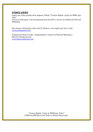 CONCLUSÃO
Espero que tenha gostado deste pequeno E-Book “Comece Rápido: Lições de MMN para
todos”
Com essa informação você está preparado para descobrir o sucesso na indústria do Network
Marketing.


Para maiores informações sobre Jacob S. Paulsen e seus negócio por favor visite:
www.jacobspaulsen.com

Tradução por Bruno Coelho – Empreendedor e mentor em Network Marketing e
Desenvolvimento pessoal:
www.brunocoelhommn.com




                    “Comece Rápido: Lições de MMN para Todos”
                ©2008 JacobSPaulsen.com Todos os Direitos Reservados.
 