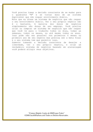 Você precisa tomar a decisão consciente de se mudar para
o quadrante “B” e se tornar dono de um sistema
duplicável que não requer envolvimento diário.
Note que eu disse um sistema de negócios que não requer
o seu envolvimento diário. Ter o seu próprio negócio não
é o bastante. A maioria dos donos de negócios
simplesmente são donas de seu emprego. Você precisa
criar ou comprar um sistema de negócios que não requer
que você vá para o trabalho todos os dias, todas as
semanas, todos os meses, ou até mesmo todos os anos.
Isso pode não ser possível nos primeiros 6 meses ou
primeiro ano de seu negócio mas precisa ser a meta final
e o seu sistema tem que permitir isso.
Somente tomando a decisão consciente de desejar a
liberdade, ter o seu próprio negócio, e criar um
verdadeiro sistema de negócios baseado em alavancagem
você poderá atingir seus objetivos.




              “Comece Rápido: Lições de MMN para Todos”
          ©2008 JacobSPaulsen.com Todos os Direitos Reservados.
 
