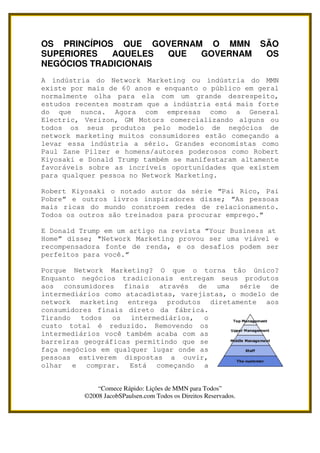 OS PRINCÍPIOS QUE GOVERNAM O MMN SÃO
SUPERIORES   AQUELES  QUE GOVERNAM OS
NEGÓCIOS TRADICIONAIS
A indústria do Network Marketing ou indústria do MMN
existe por mais de 60 anos e enquanto o público em geral
normalmente olha para ela com um grande desrespeito,
estudos recentes mostram que a indústria está mais forte
do que nunca. Agora com empresas como a General
Electric, Verizon, GM Motors comercializando alguns ou
todos os seus produtos pelo modelo de negócios de
network marketing muitos consumidores estão começando a
levar essa indústria a sério. Grandes economistas como
Paul Zane Pilzer e homens/autores poderosos como Robert
Kiyosaki e Donald Trump também se manifestaram altamente
favoráveis sobre as incríveis oportunidades que existem
para qualquer pessoa no Network Marketing.

Robert Kiyosaki o notado autor da série “Pai Rico, Pai
Pobre” e outros livros inspiradores disse; “As pessoas
mais ricas do mundo constroem redes de relacionamento.
Todos os outros são treinados para procurar emprego.”

E Donald Trump em um artigo na revista “Your Business at
Home” disse; "Network Marketing provou ser uma viável e
recompensadora fonte de renda, e os desafios podem ser
perfeitos para você.”

Porque Network Marketing? O que o torna tão único?
Enquanto negócios tradicionais entregam seus produtos
aos consumidores finais através de uma série de
intermediários como atacadistas, varejistas, o modelo de
network marketing entrega produtos diretamente aos
consumidores finais direto da fábrica.
Tirando todos os intermediários, o
custo total é reduzido. Removendo os
intermediários você também acaba com as
barreiras geográficas permitindo que se
faça negócios em qualquer lugar onde as
pessoas estiverem dispostas a ouvir,
olhar e comprar. Está começando a


              “Comece Rápido: Lições de MMN para Todos”
          ©2008 JacobSPaulsen.com Todos os Direitos Reservados.
 