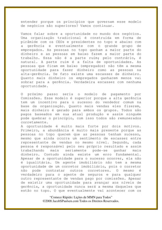 entender porque os princípios que governam esse modelo
de negócios são superiores? Vamos continuar.

Vamos falar sobre a oportunidade no mundo dos negócios.
Uma organização tradicional é construída em forma de
pirâmide com os CEOs e presidentes no topo e abaixo com
a gerência e eventualmente com o grande grupo de
empregados. As pessoas no topo ganham a maior parte do
dinheiro e as pessoas em baixo fazem a maior parte do
trabalho. Essa não é a parte ruim; pelo contrário, é
natural. A parte ruim é a falta de oportunidades. As
pessoas que ficam em baixo (empregados) não têm a mesma
oportunidade para fazer dinheiro como as pessoas na
alta-gerência. De fato existe uma escassez de dinheiro.
Quanto mais dinheiro os empregados ganharem menos vai
sobrar para a gerência. Verdadeira escassez com nenhuma
oportunidade.

O próximo passo seria o modelo de pagamento por
Comissões. Esse modelo é superior porque a alta gerência
tem um incentivo para o sucesso do vendedor comum na
base da organização. Quanto mais vendas eles fizerem,
mais dinheiro é gerado para ambos os grupos. Todos são
pagos baseados em sua atual produção e assim ninguém
pode quebrar o princípio, com isso todos são remunerados
corretamente.
A oportunidade é muito mais forte por dois motivos.
Primeiro, a abundância é muito mais presente porque as
pessoas no topo querem que as pessoas tenham sucesso,
mesmo que ainda ocorra um sentimento de escassez entre
representante de vendas no mesmo nível. Segundo, cada
pessoa é responsável pelo seu próprio resultado e assim
trabalhando   mais   seriamente  pode-se   ganhar   mais
dinheiro. Contudo ainda existe um erro fundamental.
Apesar de a oportunidade para o sucesso ocorrer, ela não
é igualitária. Um agente imobiliário não tem a mesma
oportunidade de um corretor imobiliário, pois o corretor
não pode contratar outros corretores. O mesmo é
verdadeiro para o agente de seguros e para qualquer
outro representante de vendas pago por comissões. Apesar
de existir uma oportunidade para avançar aos níveis de
gerência, a oportunidade nunca será a mesma daqueles que
estão no topo. O que eventualmente vai acontecer com os
              “Comece Rápido: Lições de MMN para Todos”
          ©2008 JacobSPaulsen.com Todos os Direitos Reservados.
 