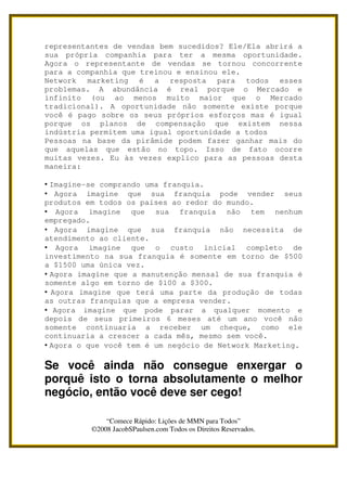 representantes de vendas bem sucedidos? Ele/Ela abrirá a
sua própria companhia para ter a mesma oportunidade.
Agora o representante de vendas se tornou concorrente
para a companhia que treinou e ensinou ele.
Network marketing é a resposta para todos esses
problemas. A abundância é real porque o Mercado e
infinito (ou ao menos muito maior que o Mercado
tradicional). A oportunidade não somente existe porque
você é pago sobre os seus próprios esforços mas é igual
porque os planos de compensação que existem nessa
indústria permitem uma igual oportunidade a todos
Pessoas na base da pirâmide podem fazer ganhar mais do
que aquelas que estão no topo. Isso de fato ocorre
muitas vezes. Eu às vezes explico para as pessoas desta
maneira:

• Imagine-se comprando uma franquia.
• Agora imagine que sua franquia pode vender seus
produtos em todos os países ao redor do mundo.
• Agora imagine que sua franquia não tem nenhum
empregado.
• Agora imagine que sua franquia não necessita de
atendimento ao cliente.
• Agora imagine que o custo inicial completo de
investimento na sua franquia é somente em torno de $500
a $1500 uma única vez.
• Agora imagine que a manutenção mensal de sua franquia é
somente algo em torno de $100 a $300.
• Agora imagine que terá uma parte da produção de todas
as outras franquias que a empresa vender.
• Agora imagine que pode parar a qualquer momento e
depois de seus primeiros 6 meses até um ano você não
somente continuaria a receber um cheque, como ele
continuaria a crescer a cada mês, mesmo sem você.
• Agora o que você tem é um negócio de Network Marketing.

Se você ainda não consegue enxergar o
porquê isto o torna absolutamente o melhor
negócio, então você deve ser cego!

              “Comece Rápido: Lições de MMN para Todos”
          ©2008 JacobSPaulsen.com Todos os Direitos Reservados.
 