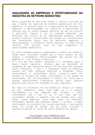 ANALISANDO AS EMPRESAS E OPORTUNIDADES NA
INDÚSTRIA DE NETWORK MARKETING

Estou assumindo de que você chegou a lógica conclusão de
que o modelo de negócios de network marketing é de fato
superior. O próximo passo é a habilidade de analisar as
empresas e oportunidades da indústria e determinar os
fatores que as fazem algumas melhores do que as outras.
A conclusão lógica é que se algumas empresas são
melhores que outras em um determinado momento, devem
existir fatores consistentes que podem ser reconhecidos
que determinam quais são as melhores empresas e
oportunidades. O propósito deste capítulo é achar estes
fatores   sem   aplicar  eles   em   uma  companhia   ou
oportunidade específica.

Se você verdadeiramente compreende o modelo de negócios
então deve concordar comigo que o fator número um que
separa a verdadeira “oportunidade” que existe em uma
empresa é o seu timing no mercado.
É a lei de ouro desta indústria é a fundação para o
resto deste capítulo. Pessoas que se envolvem na
fundação de uma companhia geram 70% das fortunas geradas
nesta indústria. O que é a fundação? Todos os negócios
passam por três estágios básicos: a fundação, hiper
crescimento, e maturidade. Muito dinheiro pode ser
gerado no estágio de hiper crescimento e até mesmo na
maturidade, mas historicamente a lógica nos conta que a
grande oportunidade financeira existe para aquelas
pessoas que entram na fundação de uma companhia.

Ok, essa é a primeira lei da indústria. Entrar no começo
de uma companhia. Como você sabe se é o começo?
Basicamente   se  uma   empresa  não   atingiu  o   hiper
crescimento até o seu 8º ou 9º ano isso não vai
acontecer. Quando o negócio tem um grande foco para
achar novos membros, você pode estar na fundação.
Geralmente quando uma empresa começa a atingir o hiper
crescimento os produtos se tornam populares e uma porção
maior do volume de vendas vem de novos clientes e
antigos clientes ao invés de novos membros de equipe.


              “Comece Rápido: Lições de MMN para Todos”
          ©2008 JacobSPaulsen.com Todos os Direitos Reservados.
 
