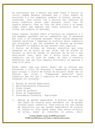 Se aceitarmos que o melhor que pode fazer é entrar no
início também devemos entender que o risco número um
envolvido é a sua companhia quebrar ou falhar, devido a
juventude. Isso ocorre com a maioria dos negócios da
nossa indústria assim como qualquer outro tipo de
negócio próprio. Como se lida com esse risco e ao mesmo
tempo achar uma empresa que tenha potencial para se
tornar uma gigante no mercado?

Vamos começar falando sobre a história da indústria e o
que podemos aprender com as companhias que já passaram
por isso e se tornaram grandes. Pelas minhas pesquisas
somente existiram 7 empresas na história desta indústria
que atingiram o que nós chamamos de “Status de Bilhões
de dólares” no momento em que escrevi este capítulo.
O Status de Bilhões de Dólares significa que elas
chegaram em um ponto em que estão com um bilhão de
dólares ou mais em vendas no decorrer de um ano e que
mantiveram isso. Sete não é muita coisa para uma
indústria com 60 anos de idade. De fato a história
demonstrou que uma nova empresa Bilionária só aparece a
cada 6-10 anos.

Então vamos logo aos fatos. Quais são os fatores que
minimizam o risco do fracasso e maximizam o potencial
para atingir o status de Bilhão de Dólares? Esses são os
fatores   que  criam   a  “tempestade   perfeita”  nesta
indústria uma vez que o requisito do timing de estar na
fundação foi atingido:

1.   Equipe de gestão experiente
2.   Apoio/Retaguarda Financeira
3.   Visão Global
4.   Linha de produtos
5.   Plano de Compensação
6.   Treinamento/Coaching – Duplicação

1.    Equipe de gestão experiente. É preciso mais do que
      uma dupla de novatos para realmente ter um grande
      sucesso nesta indústria. Você precisa ter uma equipe
      de executivos com uma grande experiência de sucesso
      na indústria. Eles devem saber como enviar produtos
      no prazo, pagar as comissões no prazo, abrir
                “Comece Rápido: Lições de MMN para Todos”
            ©2008 JacobSPaulsen.com Todos os Direitos Reservados.
 