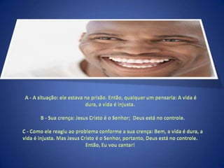  A - A situação: ele estava na prisão. Então, qualquer um pensaria: A vida é dura, a vida é injusta.     B - Sua crença: Jesus Cristo é o Senhor;  Deus está no controle.     C - Como ele reagiu ao problema conforme a sua crença: Bem, a vida é dura, a vida é injusta. Mas Jesus Cristo é o Senhor, portanto, Deus está no controle.  Então, Eu vou cantar! 
