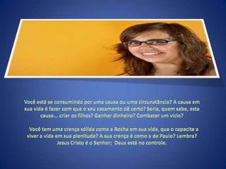 Você está se consumindo por uma causa ou uma circunstância? A causa em sua vida é fazer com que o seu casamento dê certo? Seria, quem sabe, esta causa... criar os filhos? Ganhar dinheiro? Combater um vício?    Você tem uma crença sólida como a Rocha em sua vida, que o capacite a viver a vida em sua plenitude? A sua crença é como a de Paulo? Lembra? Jesus Cristo é o Senhor;  Deus está no controle. 