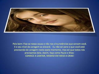  Pois bem: Fixe-se nessa causa e não nas circunstâncias que cercam você. E o seu nível de coragem se elevará.   Eu não sei para o que você está precisando de coragem neste exato momento, mas sei que todos nós precisamos dela. Assim, faça como Paulo e Silas: COMECE A CANTAR, MESMO EM MEIO A CRISE!