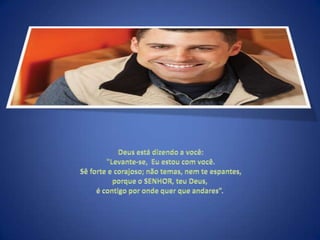  Deus está dizendo a você: "Levante-se,  Eu estou com você. Sê forte e corajoso; não temas, nem te espantes, porque o SENHOR, teu Deus, é contigo por onde quer que andares”. 