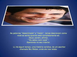 As palavras "desanimado" e "medo",  talvez descrevam como você se sente quando está completamente só. Deus, porém, afirma: " Eu estou com você ". Operando no seu interior.     Li, há algum tempo, uma história verídica, de um escritor chamado Stu Weber, onde ele nos relata: 
