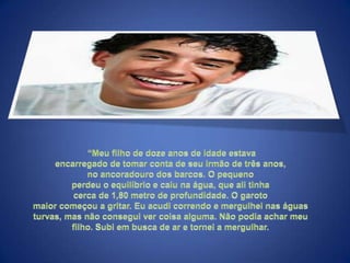  “Meu filho de doze anos de idade estava encarregado de tomar conta de seu irmão de três anos, no ancoradouro dos barcos. O pequeno perdeu o equilíbrio e caiu na água, que ali tinha cerca de 1,80 metro de profundidade. O garoto maior começou a gritar. Eu acudi correndo e mergulhei nas águas turvas, mas não consegui ver coisa alguma. Não podia achar meu filho. Subi em busca de ar e tornei a mergulhar. 