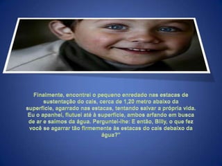 Finalmente, encontrei o pequeno enredado nas estacas de sustentação do cais, cerca de 1,20 metro abaixo da superfície, agarrado nas estacas, tentando salvar a própria vida. Eu o apanhei, flutuei até à superfície, ambos arfando em busca de ar e saímos da água. Perguntei-lhe: E então, Billy, o que fez você se agarrar tão firmemente às estacas do cais debaixo da água?"