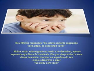 Meu filhinho respondeu: 'Eu estava somente esperando você, papai, só esperando você!’"  Muitos estão submergindo no medo e no desânimo, apenas esperando que Deus Se manifeste. Ele quer desprender os seus dedos da estaca, irromper na superfície do seu medo e desânimo e dizer: "Eu estou com você!" 