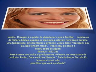 Irmãos: Coragem é o poder de abandonar o que é familiar.    Lembre-se da história bíblica, quando os discípulos estavam num barco durante uma tempestade, amedrontados e gritando. Jesus disse: "Coragem, sou Eu. Não tenham medo".   Pedro saiu do barco e andou sobre as águas! (Mateus 14:22-23). Nossa carne nos incita a que fiquemos no barco, na nossa zona de conforto. Porém, Deus está nos dizendo: " Saia do barco. Se cair, Eu levantarei você; não permitirei que você se afunde". 