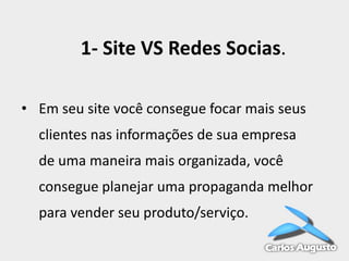 1- Site VS Redes Socias.
• Em seu site você consegue focar mais seus
clientes nas informações de sua empresa
de uma maneira mais organizada, você

consegue planejar uma propaganda melhor
para vender seu produto/serviço.

 