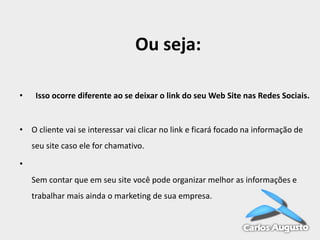 Ou seja:
•

Isso ocorre diferente ao se deixar o link do seu Web Site nas Redes Sociais.

• O cliente vai se interessar vai clicar no link e ficará focado na informação de
seu site caso ele for chamativo.

•
Sem contar que em seu site você pode organizar melhor as informações e
trabalhar mais ainda o marketing de sua empresa.

 