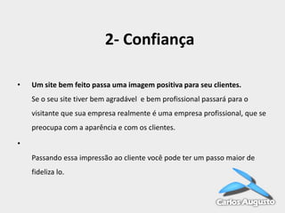 2- Confiança
•

Um site bem feito passa uma imagem positiva para seu clientes.

Se o seu site tiver bem agradável e bem profissional passará para o
visitante que sua empresa realmente é uma empresa profissional, que se
preocupa com a aparência e com os clientes.
•
Passando essa impressão ao cliente você pode ter um passo maior de
fideliza lo.

 