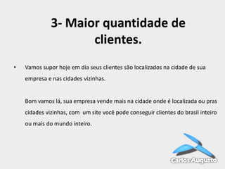 3- Maior quantidade de
clientes.
•

Vamos supor hoje em dia seus clientes são localizados na cidade de sua

empresa e nas cidades vizinhas.

Bom vamos lá, sua empresa vende mais na cidade onde é localizada ou pras
cidades vizinhas, com um site você pode conseguir clientes do brasil inteiro
ou mais do mundo inteiro.

 