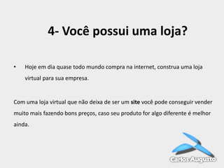 4- Você possui uma loja?
•

Hoje em dia quase todo mundo compra na internet, construa uma loja

virtual para sua empresa.

Com uma loja virtual que não deixa de ser um site você pode conseguir vender

muito mais fazendo bons preços, caso seu produto for algo diferente é melhor
ainda.

 